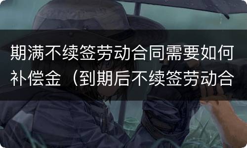 期满不续签劳动合同需要如何补偿金（到期后不续签劳动合同补偿）
