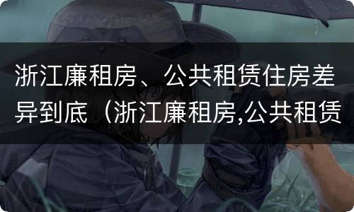 浙江廉租房、公共租赁住房差异到底（浙江廉租房,公共租赁住房差异到底有多大）