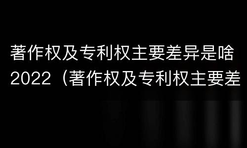 著作权及专利权主要差异是啥2022（著作权及专利权主要差异是啥2022年的）
