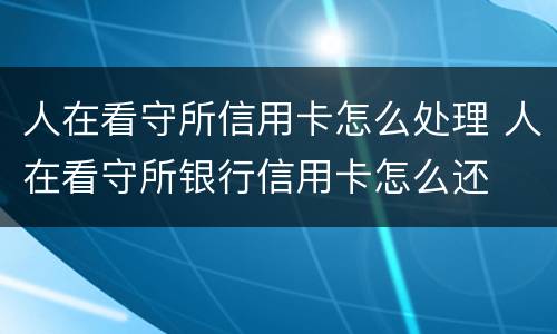人在看守所信用卡怎么处理 人在看守所银行信用卡怎么还