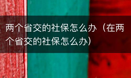 两个省交的社保怎么办（在两个省交的社保怎么办）