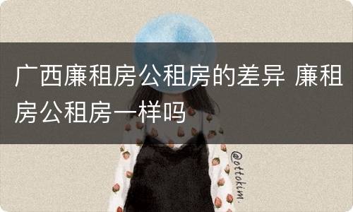 广西廉租房公租房的差异 廉租房公租房一样吗