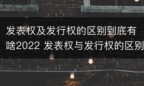 发表权及发行权的区别到底有啥2022 发表权与发行权的区别