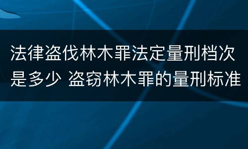 法律盗伐林木罪法定量刑档次是多少 盗窃林木罪的量刑标准