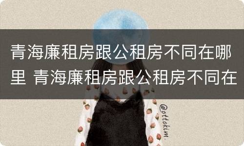 青海廉租房跟公租房不同在哪里 青海廉租房跟公租房不同在哪里申请