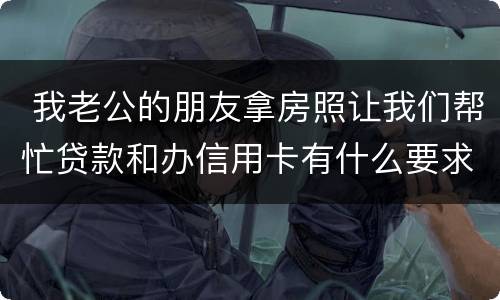 我老公的朋友拿房照让我们帮忙贷款和办信用卡有什么要求吗