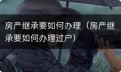 房产继承要如何办理（房产继承要如何办理过户）