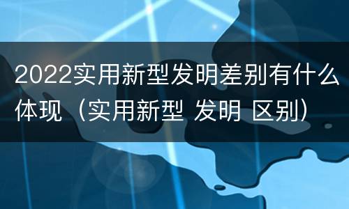 2022实用新型发明差别有什么体现（实用新型 发明 区别）