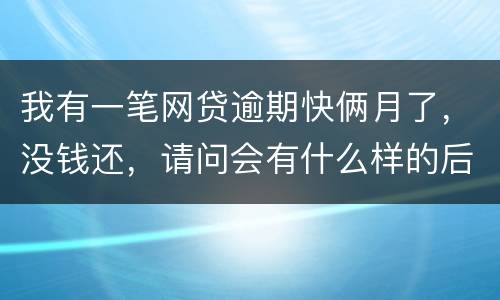 我有一笔网贷逾期快俩月了，没钱还，请问会有什么样的后果