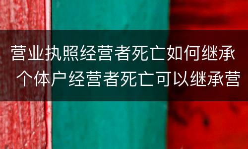 营业执照经营者死亡如何继承 个体户经营者死亡可以继承营业执照吗?