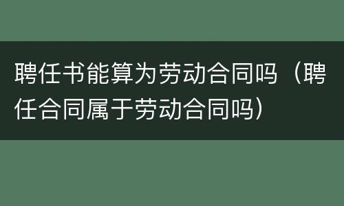 聘任书能算为劳动合同吗（聘任合同属于劳动合同吗）