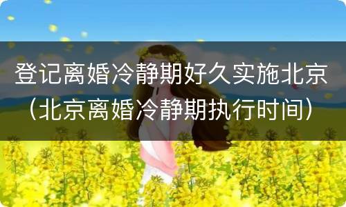 登记离婚冷静期好久实施北京（北京离婚冷静期执行时间）