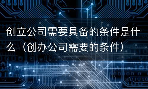 创立公司需要具备的条件是什么（创办公司需要的条件）