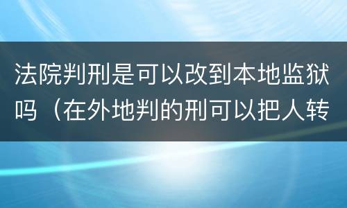 法院判刑是可以改到本地监狱吗（在外地判的刑可以把人转到当地的监狱吗）