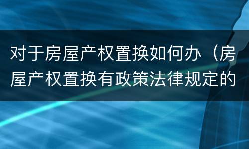 对于房屋产权置换如何办（房屋产权置换有政策法律规定的吗）