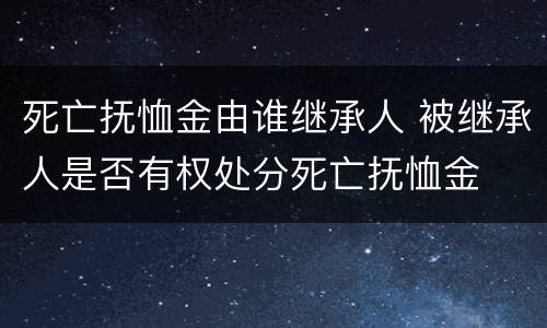 死亡抚恤金由谁继承人 被继承人是否有权处分死亡抚恤金
