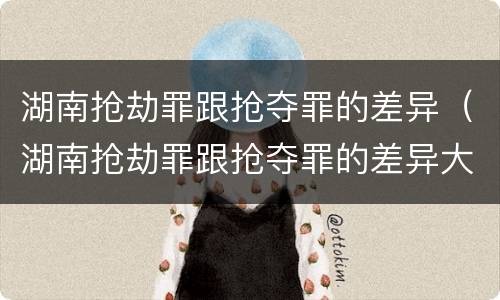 湖南抢劫罪跟抢夺罪的差异（湖南抢劫罪跟抢夺罪的差异大吗）