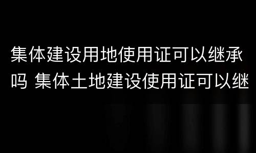 集体建设用地使用证可以继承吗 集体土地建设使用证可以继承吗