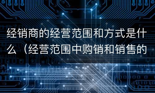 经销商的经营范围和方式是什么（经营范围中购销和销售的区别）