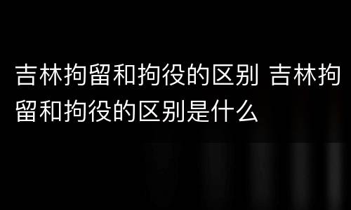 吉林拘留和拘役的区别 吉林拘留和拘役的区别是什么