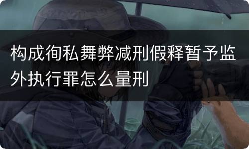 构成徇私舞弊减刑假释暂予监外执行罪怎么量刑