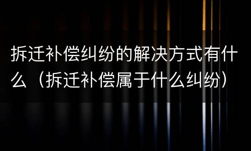 拆迁补偿纠纷的解决方式有什么（拆迁补偿属于什么纠纷）