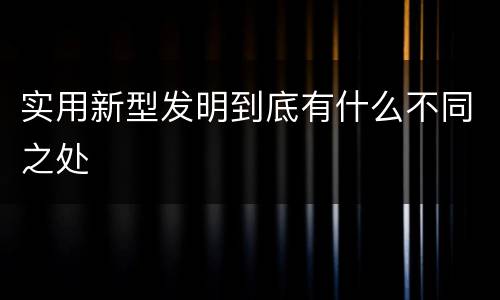 实用新型发明到底有什么不同之处
