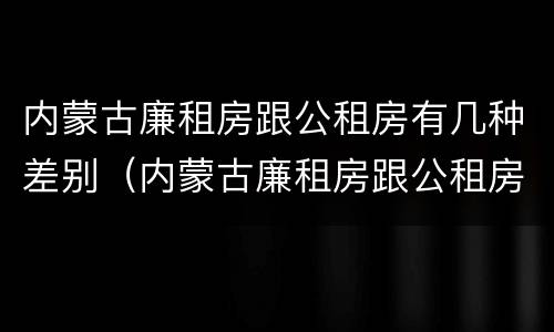 内蒙古廉租房跟公租房有几种差别（内蒙古廉租房跟公租房有几种差别在哪里）