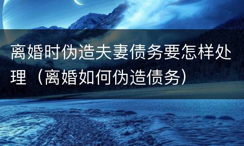 离婚时伪造夫妻债务要怎样处理（离婚如何伪造债务）