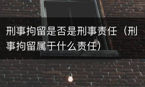 刑事拘留是否是刑事责任（刑事拘留属于什么责任）
