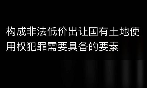 构成非法低价出让国有土地使用权犯罪需要具备的要素