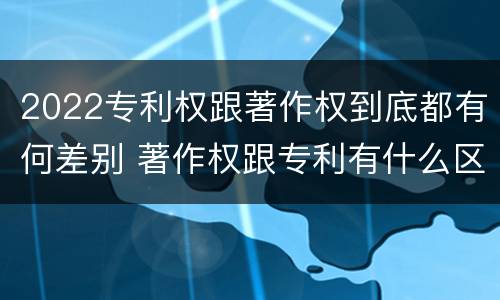2022专利权跟著作权到底都有何差别 著作权跟专利有什么区别