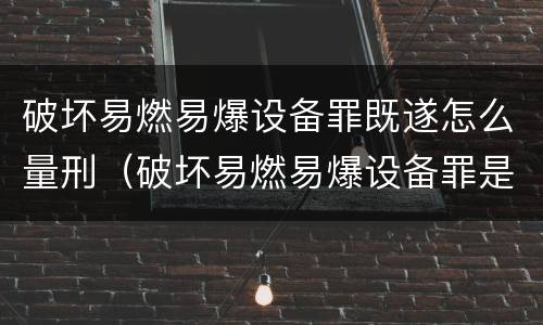 破坏易燃易爆设备罪既遂怎么量刑（破坏易燃易爆设备罪是结果犯吗）