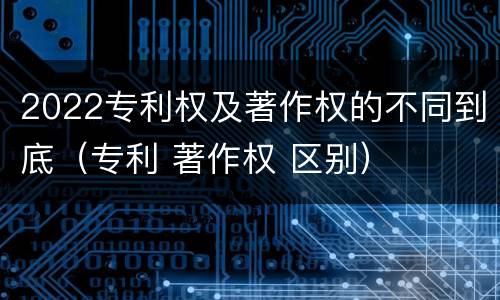 2022专利权及著作权的不同到底（专利 著作权 区别）