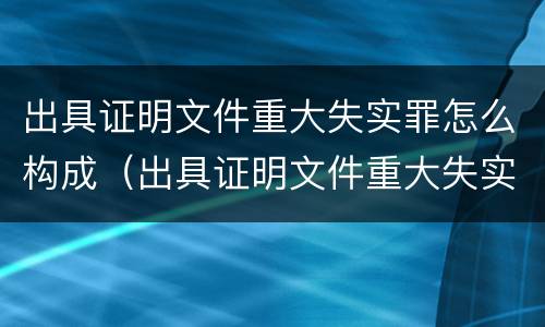 出具证明文件重大失实罪怎么构成（出具证明文件重大失实罪怎么构成的）
