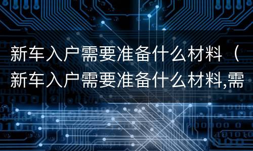 新车入户需要准备什么材料（新车入户需要准备什么材料,需要多少钱）