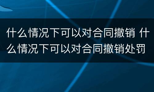 什么情况下可以对合同撤销 什么情况下可以对合同撤销处罚