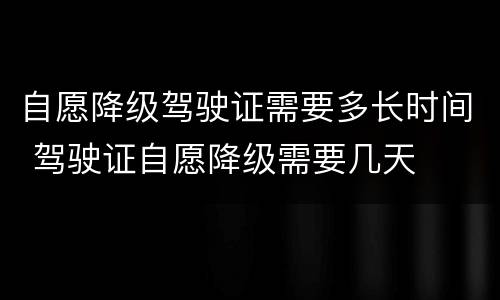 自愿降级驾驶证需要多长时间 驾驶证自愿降级需要几天