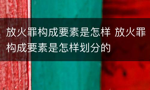 放火罪构成要素是怎样 放火罪构成要素是怎样划分的