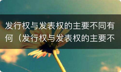 发行权与发表权的主要不同有何（发行权与发表权的主要不同有何意义）