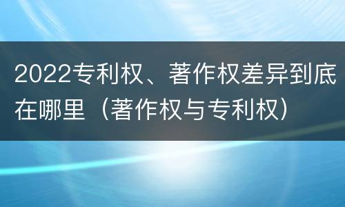 2022专利权、著作权差异到底在哪里（著作权与专利权）
