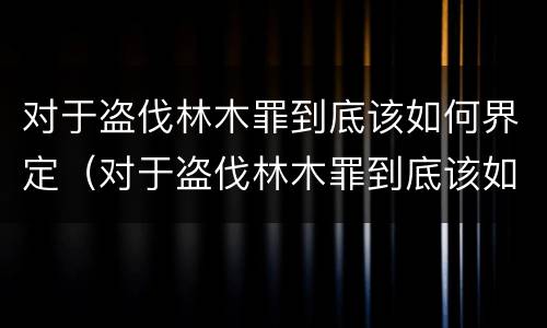 对于盗伐林木罪到底该如何界定（对于盗伐林木罪到底该如何界定呢）