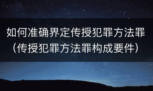 如何准确界定传授犯罪方法罪（传授犯罪方法罪构成要件）