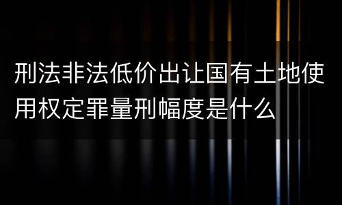 刑法非法低价出让国有土地使用权定罪量刑幅度是什么