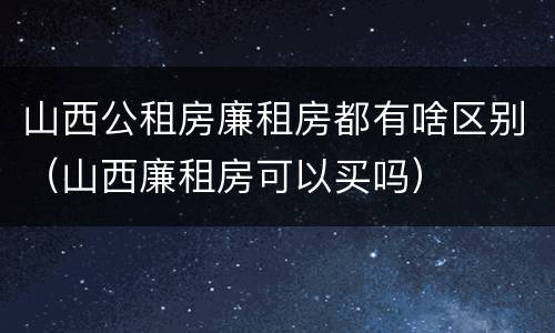 山西公租房廉租房都有啥区别（山西廉租房可以买吗）