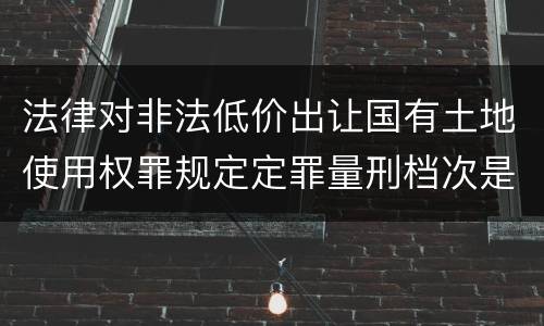 法律对非法低价出让国有土地使用权罪规定定罪量刑档次是怎样