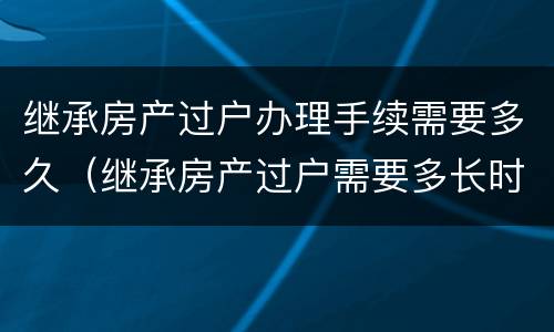 继承房产过户办理手续需要多久（继承房产过户需要多长时间）