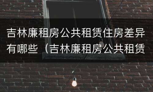 吉林廉租房公共租赁住房差异有哪些（吉林廉租房公共租赁住房差异有哪些方面）