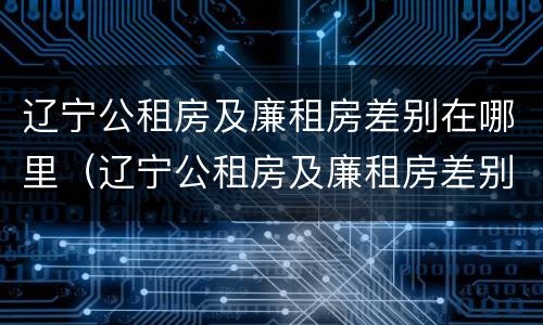 辽宁公租房及廉租房差别在哪里（辽宁公租房及廉租房差别在哪里查）