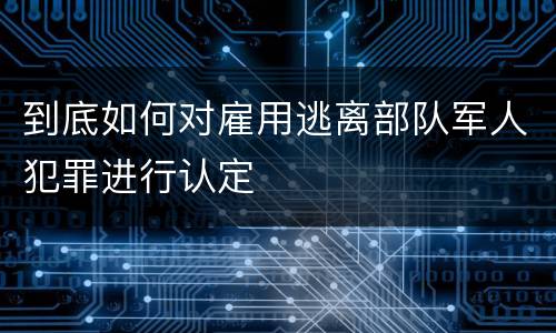 到底如何对雇用逃离部队军人犯罪进行认定